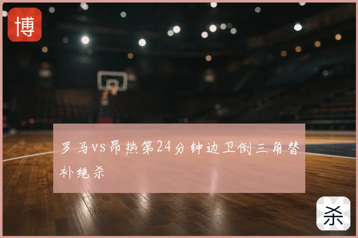罗马vs昂热第24分钟边卫倒三角替补绝杀